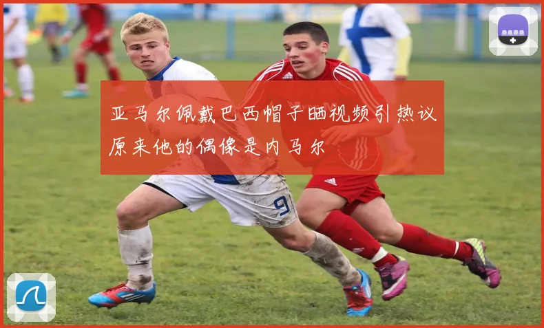 亚马尔佩戴巴西帽子晒视频引热议原来他的偶像是内马尔