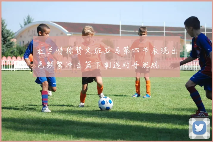 杜兰特称赞文班亚马第四节表现出色频繁冲击篮下制造对手犯规