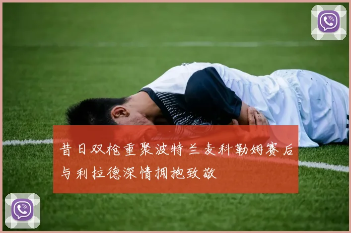 昔日双枪重聚波特兰麦科勒姆赛后与利拉德深情拥抱致敬