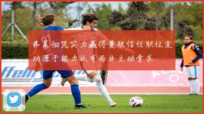 弗莱彻凭实力赢得曼联信任职位变动源于能力认可而非主动索求