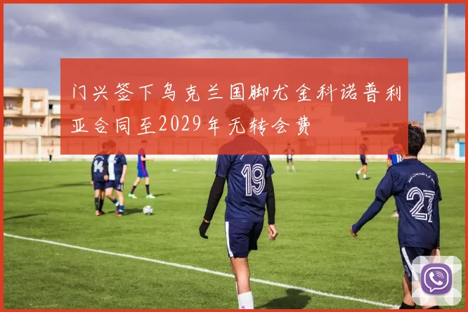 门兴签下乌克兰国脚尤金科诺普利亚合同至2029年无转会费