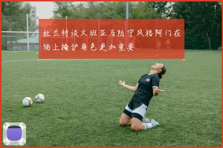 杜兰特谈文班亚马防守风格阿门在场上掩护角色更加重要