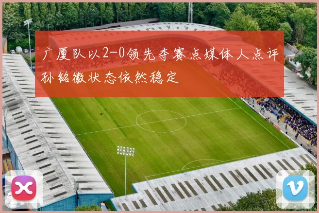 广厦队以2-0领先夺赛点媒体人点评孙铭徽状态依然稳定