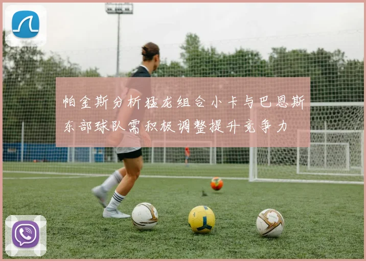 帕金斯分析猛龙组合小卡与巴恩斯东部球队需积极调整提升竞争力