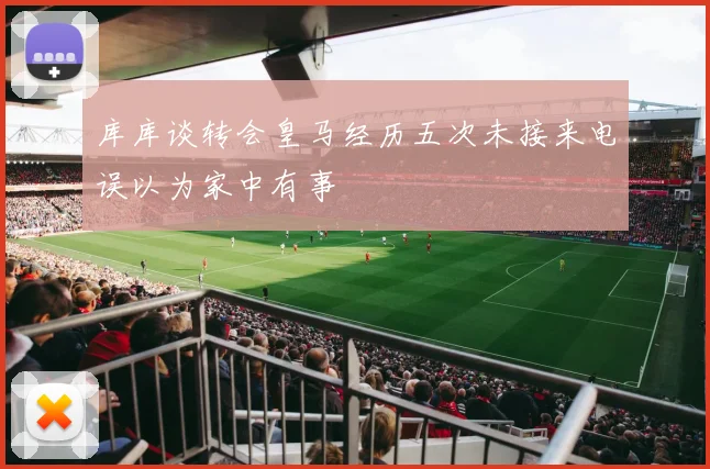 库库谈转会皇马经历五次未接来电误以为家中有事