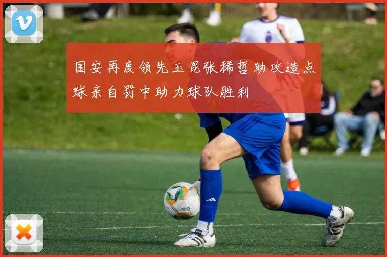 国安再度领先玉昆张稀哲助攻造点球亲自罚中助力球队胜利