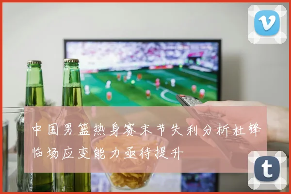 中国男篮热身赛末节失利分析杜锋临场应变能力亟待提升