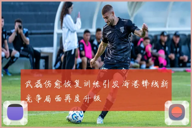 武磊伤愈恢复训练引发海港锋线新竞争局面再度升级