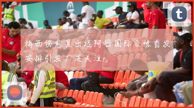 梅西伤愈复出迈阿密国际合练首发安排引发广泛关注