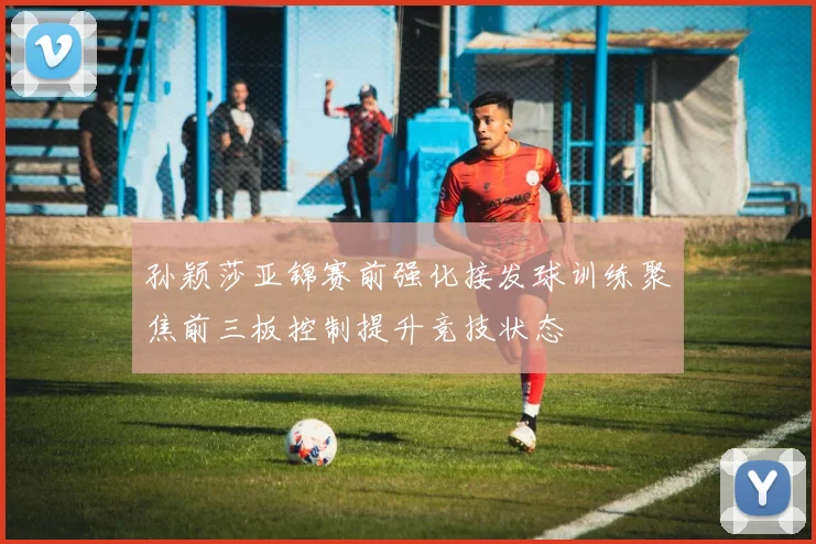 孙颖莎亚锦赛前强化接发球训练聚焦前三板控制提升竞技状态