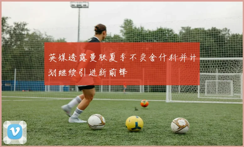 英媒透露曼联夏季不卖舍什科并计划继续引进新前锋